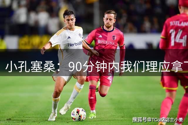 小孔塞桑：90分钟内我们理应拿下胜利，米兰创造出的机会不多
